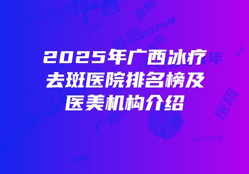 2025年广西冰疗去斑医院排名榜及医美机构介绍