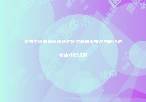 贵阳市德国米德玛祛疤医院名单发布及凹陷性疤痕治疗新进展