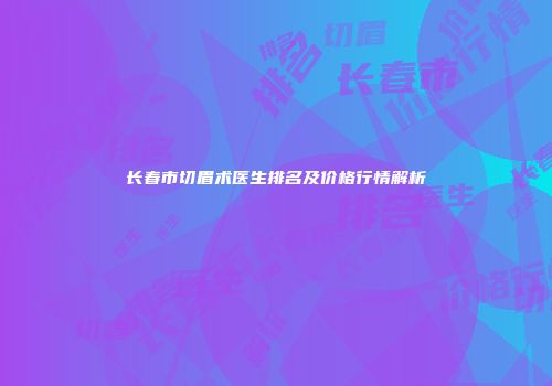 长春市切眉术医生排名及价格行情解析