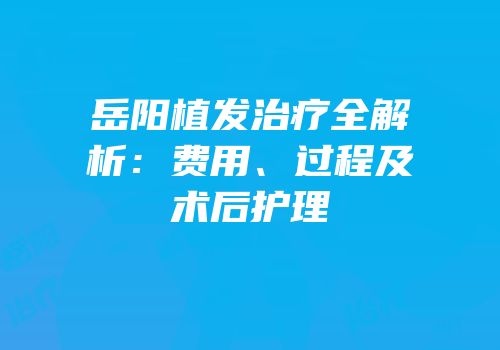 岳阳植发治疗全解析：费用、过程及术后护理