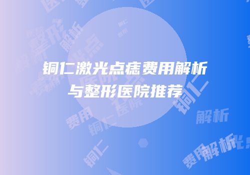 铜仁激光点痣费用解析与整形医院推荐