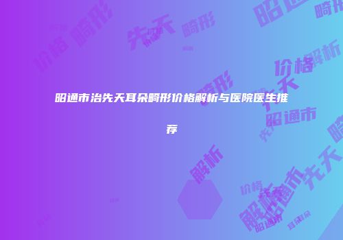 昭通市治先天耳朵畸形价格解析与医院医生推荐