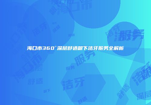 海口市360°深层舒适龈下洁牙服务全解析