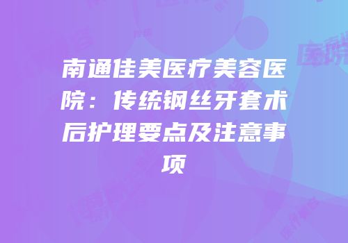 南通佳美医疗美容医院：传统钢丝牙套术后护理要点及注意事项