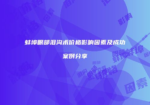 蚌埠眼部泪沟术价格影响因素及成功案例分享