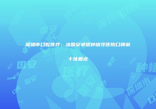 深圳市口腔医疗：法国安卓健种植牙医院口碑前十佳盘点