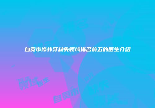 自贡市修补牙缺失领域排名前五的医生介绍