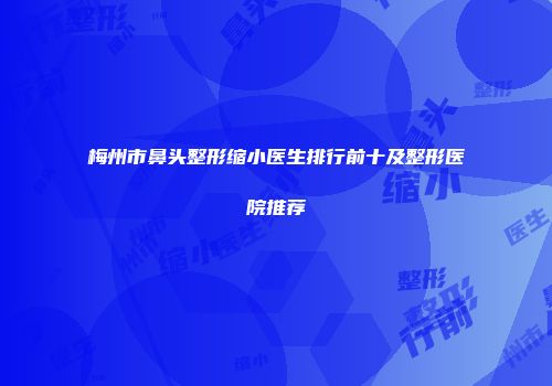 梅州市鼻头整形缩小医生排行前十及整形医院推荐