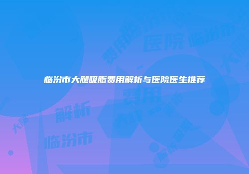 临汾市大腿吸脂费用解析与医院医生推荐
