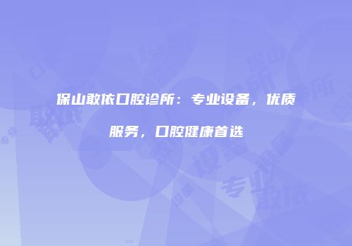 保山敢依口腔诊所：专业设备，优质服务，口腔健康首选