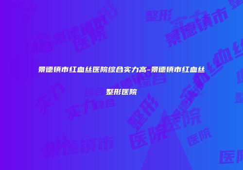 景德镇市红血丝医院综合实力高-景德镇市红血丝整形医院