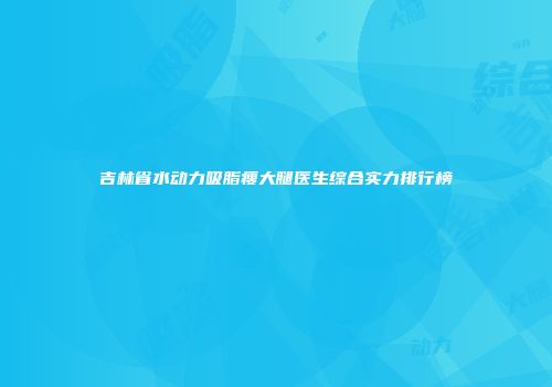 吉林省水动力吸脂瘦大腿医生综合实力排行榜