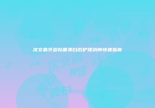 沈文鑫牙齿贴面美白后护理消肿快速指南