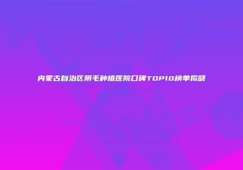 内蒙古自治区阴毛种植医院口碑TOP10榜单揭晓