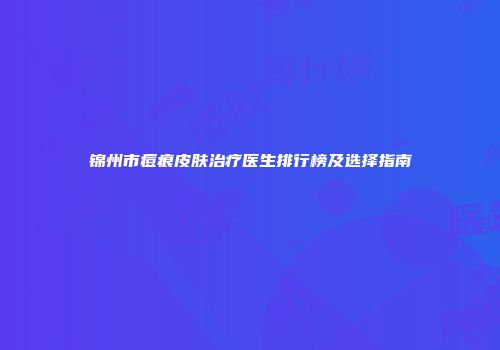锦州市痘痕皮肤治疗医生排行榜及选择指南