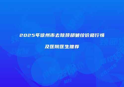 2025年徐州市去除颈部皱纹价格行情及医院医生推荐