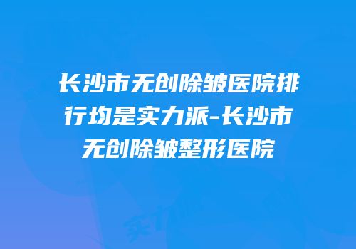 长沙市无创除皱医院排行均是实力派-长沙市无创除皱整形医院