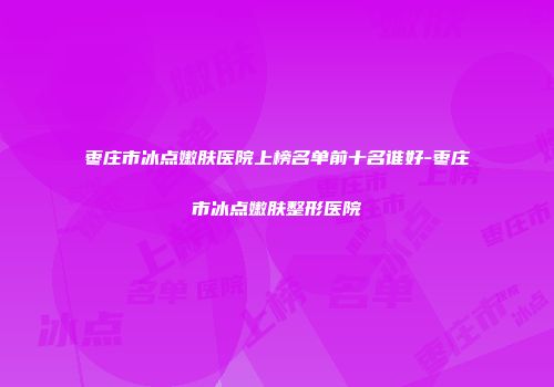 枣庄市冰点嫩肤医院上榜名单前十名谁好-枣庄市冰点嫩肤整形医院