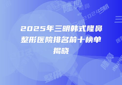 2025年三明韩式隆鼻整形医院排名前十榜单揭晓