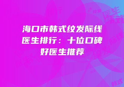 海口市韩式纹发际线医生排行：十位口碑好医生推荐