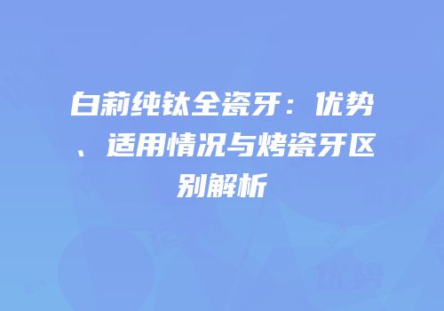 白莉纯钛全瓷牙：优势、适用情况与烤瓷牙区别解析