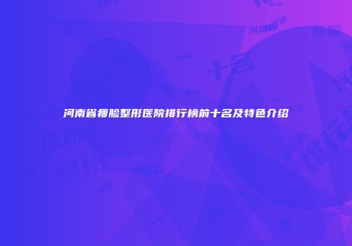 河南省瘦脸整形医院排行榜前十名及特色介绍