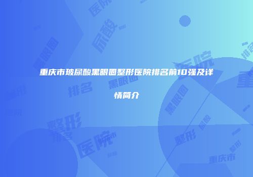 重庆市玻尿酸黑眼圈整形医院排名前10强及详情简介