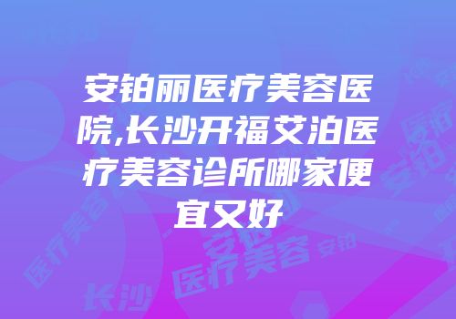 安铂丽医疗美容医院,长沙开福艾泊医疗美容诊所哪家便宜又好