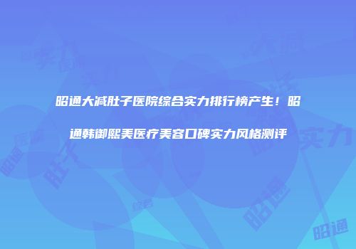 昭通大减肚子医院综合实力排行榜产生！昭通韩御熙美医疗美容口碑实力风格测评