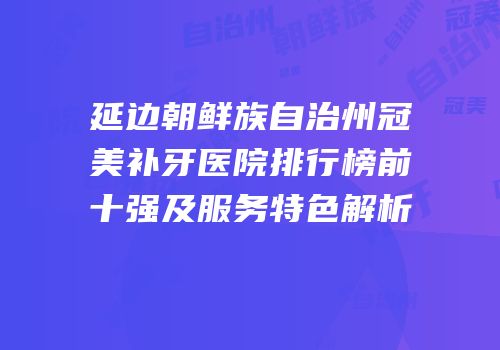 延边朝鲜族自治州冠美补牙医院排行榜前十强及服务特色解析
