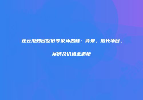 连云港知名整形专家孙忠林：背景、擅长项目、案例及价格全解析