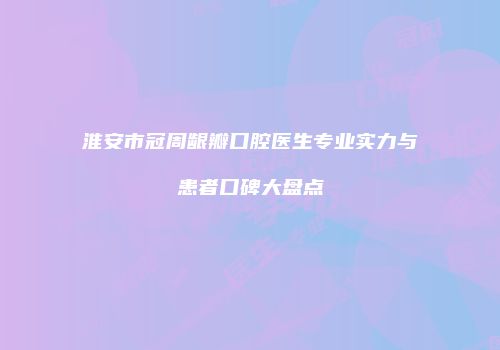 淮安市冠周龈瓣口腔医生专业实力与患者口碑大盘点