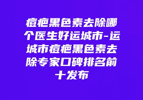痘疤黑色素去除哪个医生好运城市-运城市痘疤黑色素去除专家口碑排名前十发布