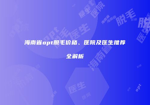 海南省opt脱毛价格、医院及医生推荐全解析