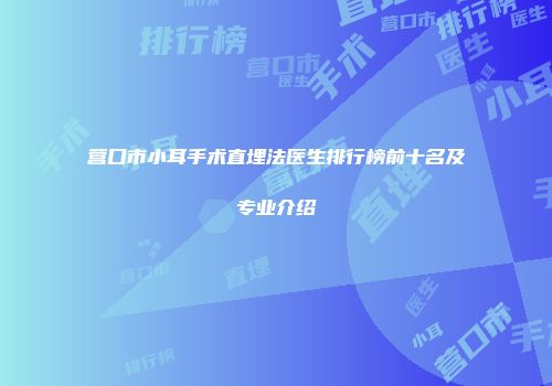 营口市小耳手术直埋法医生排行榜前十名及专业介绍