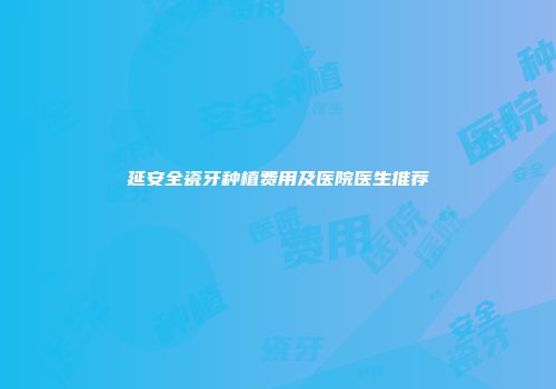 延安全瓷牙种植费用及医院医生推荐