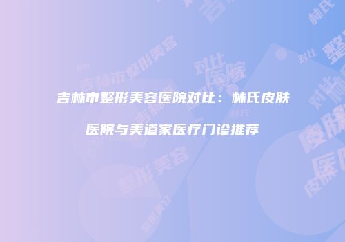 吉林市整形美容医院对比：林氏皮肤医院与美道家医疗门诊推荐