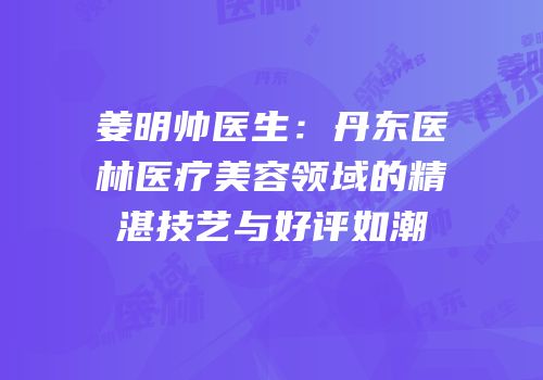 姜明帅医生：丹东医林医疗美容领域的精湛技艺与好评如潮