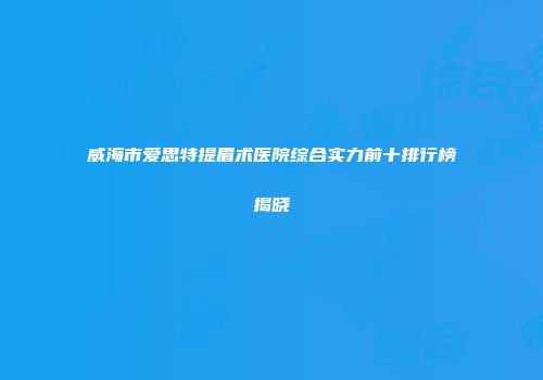 威海市爱思特提眉术医院综合实力前十排行榜揭晓