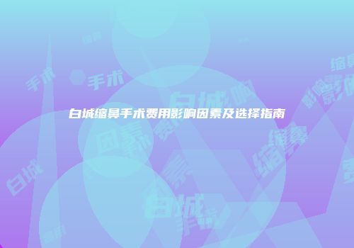 白城缩鼻手术费用影响因素及选择指南