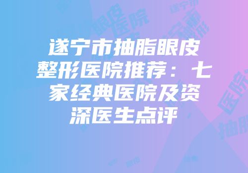 遂宁市抽脂眼皮整形医院推荐：七家经典医院及资深医生点评