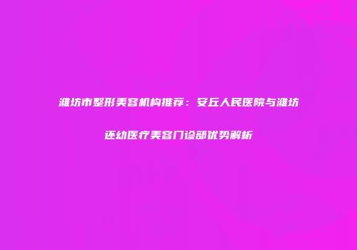 潍坊市整形美容机构推荐：安丘人民医院与潍坊还幼医疗美容门诊部优势解析