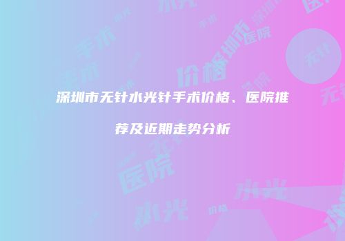 深圳市无针水光针手术价格、医院推荐及近期走势分析