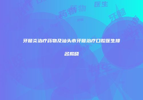 牙髓炎治疗药物及汕头市牙髓治疗口腔医生排名揭晓