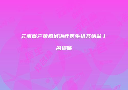 云南省产黄褐斑治疗医生排名榜前十名揭晓