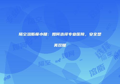 隔空溶脂瘦小腿：如何选择专业医院，安全塑美双腿