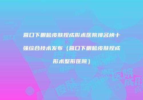 营口下眼睑皮肤捏成形术医院排名榜十强综合技术发布（营口下眼睑皮肤捏成形术整形医院）