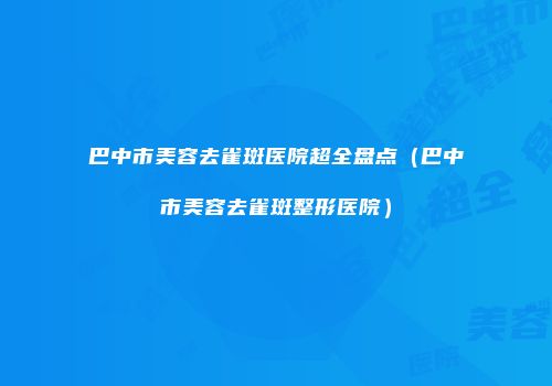 巴中市美容去雀斑医院超全盘点（巴中市美容去雀斑整形医院）