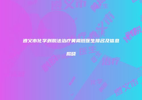 遵义市化学剥脱法治疗黄褐斑医生排名及信息揭晓
