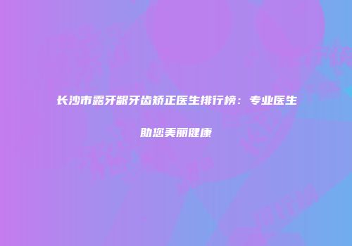 长沙市露牙龈牙齿矫正医生排行榜：专业医生助您美丽健康